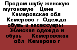 Продам шубу женскую мутоновую › Цена ­ 4 000 - Кемеровская обл., Кемерово г. Одежда, обувь и аксессуары » Женская одежда и обувь   . Кемеровская обл.,Кемерово г.